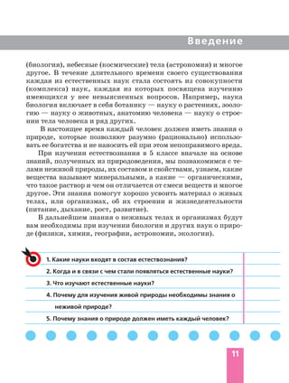 11
Введение
(биология), небесные (космические) тела (астрономия) и многое
другое. В течение длительного времени своего существования
каждая из естественных наук стала состоять из совокупности
(комплекса) наук, каждая из которых посвящена изучению
имеющихся у нее невыясненных вопросов. Например, наука
биология включает в себя ботанику — науку о растениях, зооло
гию — науку о животных, анатомию человека — науку о строе
нии тела человека и ряд других.
В настоящее время каждый человек должен иметь знания о
природе, которые позволяют разумно (рационально) использо
вать ее богатства и не наносить ей при этом непоправимого вреда.
При изучении естествознания в 5 классе вначале на основе
знаний, полученных из природоведения, мы познакомимся с те
лами неживой природы, их составом и свойствами, узнаем, какие
вещества называют минеральными, а какие — органическими,
что такое раствор и чем он отличается от смеси веществ и многое
другое. Эти знания помогут хорошо усвоить материал о живых
телах, или организмах, об их строении и жизнедеятельности
(питание, дыхание, рост, развитие).
В дальнейшем знания о неживых телах и организмах будут
вам необходимы при изучении биологии и других наук о приро
де (физики, химии, географии, астрономии, экологии).
1. Какие науки входят в состав естествознания?
2. Когда и в связи с чем стали появляться естественные науки?
3. Что изучают естественные науки?
4. Почему для изучения живой природы необходимы знания о
неживой природе?
5. Почему знания о природе должен иметь каждый человек?
 