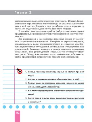 взвешенными в воде органическими остатками. Живые фильт
ры вполне справляются с очисткой воды от различных взвешен
ных в ней частиц. Однако и они погибают, если в водоемы со
сточными водами попадает много ядовитых веществ.
В нашей стране запрещена работа фабрик, заводов и других
предприятий, не имеющих устройств по надежной очистке сточ
ных вод.
Все имеющиеся у нас водоемы подлежат охране от засоре
ния, загрязнения и истощения. Контроль за охраной водоемов,
использованием воды промышленностью и сельским хозяйст
вом осуществляют сотрудники специальных государственных
учреждений. Большую помощь в охране водоемов оказывают
школьники. Под руководством взрослых они обследуют мест
ные реки. Обнаружив сточные воды, школьники добиваются,
чтобы предприятия загрязнители сделали их безвредными.
Г л а в а 2
112
1. Почему человеку в настоящее время не хватает пресной
воды?
2. Каковы возможные причины обмеления озер и рек?
3. Почему воду из некоторых водоемов человек не может
использовать для бытовых нужд?
4. Как можно предотвратить дальнейшее загрязнение водо
емов?
5. Какую роль в очистке воды выполняют водные растения
и животные?
 