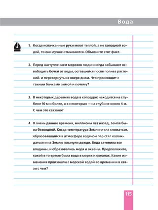 115
1. Когда испачканные руки моют теплой, а не холодной во
дой, то они лучше отмываются. Объясните этот факт.
2. Перед наступлением морозов люди иногда забывают ос
вободить бочки от воды, оставшейся после полива расте
ний, и перевернуть их вверх дном. Что происходит с
такими бочками зимой и почему?
3. В некоторых деревнях вода в колодцах находится на глу
бине 10 м и более, а в некоторых — на глубине около 4 м.
С чем это связано?
4. В очень давние времена, миллионы лет назад, Земля бы
ла безводной. Когда температура Земли стала снижаться,
образовавшийся в атмосфере водяной пар стал охлаж
даться и на Землю хлынули дожди. Вода затопила все
впадины, и образовались моря и океаны. Предположите,
какой в то время была вода в морях и океанах. Какие из
менения произошли с морской водой во времени и в свя
зи с чем?
Вода
 
