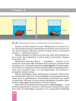 Г л а в а 3
Воздух на Земле имеется всюду. Обнаружить его можно
ко. Достаточно махнуть картонкой или книгой, как со стола
тят листки бумаги. Махнув рукой в сторону лица, почувствуем
ветерок — движение воздуха.
Воздух занимает на Земле все пустоты, даже мельчайшие
ры в почве. Он содержится в воде и даже в некоторых твердых
телах (рис. 67).
Воздушная оболочка Земли — атмосфера — состоит из не
скольких слоев (рис. 66). Основная масса воздуха сосредоточена
в нижнем слое, который называется тропосферой. Он
ся на 20 км от поверхности Земли. В тропосфере содержится бо´
шая часть водяного пара, и в ней происходят все явления, с
которыми связана погода.
Воздух тропосферы имеет наибольшую плотность. Лучи
ца, проходящие через этот слой атмосферы, наталкиваются на
тицы газов и рассеиваются. Рассеянный солнечный свет имеет
голубой цвет. Поэтому в ясную погоду небо бывает голубым.
низмы в тропосфере встречаются до 15 км от Земли.
Выше 20 км над Землей располагается стратосфера — слой
сильно разреженного воздуха с ничтожным содержанием
ного пара. В стратосфере находится так называемый озоновый
Рис. 67. Обнаружение воздуха, занимающего пустоты твердых тел
Кирпич Глина
120
 