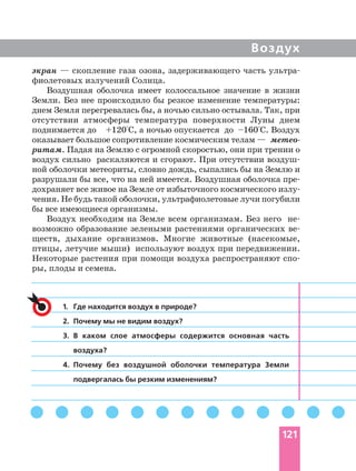 Воздух
экран — скопление газа озона, задерживающего часть
фиолетовых излучений Солнца.
Воздушная оболочка имеет колоссальное значение в жизни
Земли. Без нее происходило бы резкое изменение температуры:
днем Земля перегревалась бы, а ночью сильно остывала. Так, при
отсутствии атмосферы температура поверхности Луны днем
поднимается до +120°С, а ночью опускается до –160°С. Воздух
оказывает большое сопротивление космическим телам —
ритам. Падая на Землю с огромной скоростью, они при трении о
воздух сильно раскаляются и сгорают. При отсутствии
ной оболочки метеориты, словно дождь, сыпались бы на Землю и
разрушали бы все, что на ней имеется. Воздушная оболочка
чения. Не будь такой оболочки, ультрафиолетовые лучи погубили
бы все имеющиеся организмы.
Воздух необходим на Земле всем организмам. Без него
возможно образование зелеными растениями органических
ществ, дыхание организмов. Многие животные (насекомые,
птицы, летучие мыши) используют воздух при передвижении.
Некоторые растения при помощи воздуха распространяют
ры, плоды и семена.
1. Где находится воздух в природе?
2. Почему мы не видим воздух?
3. В каком слое атмосферы содержится основная часть
воздуха?
4. Почему без воздушной оболочки температура Земли
подвергалась бы резким изменениям?
121
 