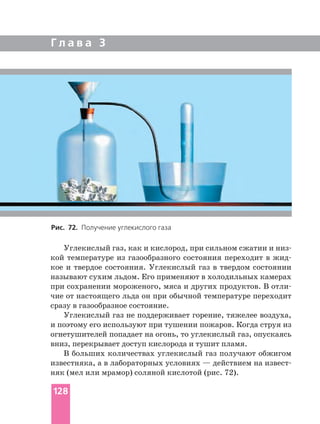 Г л а в а 3
кой температуре из газообразного состояния переходит в
кое и твердое состояния. Углекислый газ в твердом состоянии
называют сухим льдом. Его применяют в холодильных камерах
при сохранении мороженого, мяса и других продуктов. В
чие от настоящего льда он при обычной температуре переходит
сразу в газообразное состояние.
Углекислый газ не поддерживает горение, тяжелее воздуха,
и поэтому его используют при тушении пожаров. Когда струя из
огнетушителей попадает на огонь, то углекислый газ, опускаясь
вниз, перекрывает доступ кислорода и тушит пламя.
В больших количествах углекислый газ получают обжигом
известняка, а в лабораторных условиях — действием на
няк (мел или мрамор) соляной кислотой (рис. 72).
Рис. 72. Получение углекислого газа
128
 