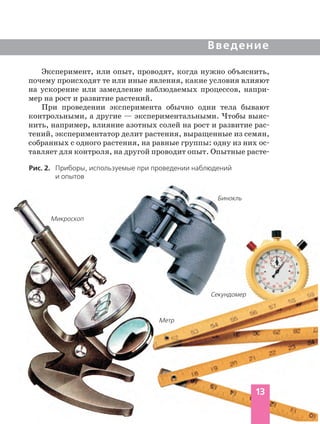 Введение
Эксперимент, или опыт, проводят, когда нужно объяснить,
почему происходят те или иные явления, какие условия влияют
на ускорение или замедление наблюдаемых процессов, напри
мер на рост и развитие растений.
При проведении эксперимента обычно одни тела бывают
контрольными, а другие — экспериментальными. Чтобы выяс
нить, например, влияние азотных солей на рост и развитие рас
тений, экспериментатор делит растения, выращенные из семян,
собранных с одного растения, на равные группы: одну из них ос
тавляет для контроля, на другой проводит опыт. Опытные расте
Рис. 2. Приборы, используемые при проведении наблюдений
и опытов
Микроскоп
Бинокль
Секундомер
Метр
13
 