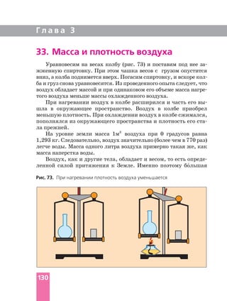 Г л а в а 3
33. Масса и плотность воздуха
Уравновесим на весах колбу (рис. 73) и поставим под нее
жженную спиртовку. При этом чашка весов с грузом опустится
ба и груз снова уравновесятся. Из проведенного опыта следует, что
воздух обладает массой и при одинаковом его объеме масса
того воздуха меньше массы охлажденного воздуха.
При нагревании воздух в колбе расширился и часть его
шла в окружающее пространство. Воздух в колбе приобрел
меньшую плотность. При охлаждении воздух в колбе сжимался,
пополнялся из окружающего пространства и плотность его
ла прежней.
На уровне земли масса 1м3
воздуха при 0 градусов равна
1,293 кг. Следовательно, воздух значительно (более чем в 770 раз)
легче воды. Масса одного литра воздуха примерно такая же, как
масса наперстка воды.
Воздух, как и другие тела, обладает и весом, то есть
ленной силой притяжения к Земле. Именно поэтому бо´льшая
Рис. 73. При нагревании плотность воздуха уменьшается
130
 