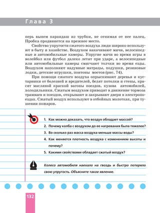 Г л а в а 3
1. Как можно доказать, что воздух обладает массой?
2. Почему колба с воздухом до ее нагревания была тяжелее?
3. Во сколько раз масса воздуха меньше массы воды?
4. Как меняется плотность воздуха с изменением высоты и
почему?
5. Какими свойствами обладает сжатый воздух?
Колесо автомобиля наехало на гвоздь и быстро потеряло
свою упругость. Объясните такое явление.
перь вынем карандаш из трубки, не отнимая от нее палец.
Пробка продвинется на прежнее место.
Свойство упругости сжатого воздуха люди широко
ют в быту и хозяйстве. Воздухом накачивают мячи,
ные и автомобильные камеры. Упругие мячи во время игры в
волейбол или футбол далеко летят при ударе, а велосипедные
или автомобильные камеры смягчают толчки во время езды.
Воздухом наполняют надувные матрацы, подушки, резиновые
лодки, детские игрушки, понтоны мостов (рис. 74).
При помощи сжатого воздуха опрыскивают деревья и
тарники от болезней и вредителей, белят потолки и стены,
сят масляной краской вагоны поездов, кузова автомобилей,
холодильники. Сжатым воздухом приводят в движение тормоза
трамваев и поездов, открывают и закрывают двери в
ездах. Сжатый воздух используют в отбойных молотках, при
шении пожаров.
132
 