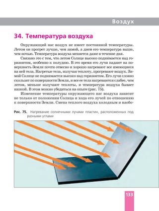 Воздух
34. Температура воздуха
Окружающий нас воздух не имеет постоянной температуры.
Летом он прогрет лучше, чем зимой, а днем его температура выше,
чем ночью. Температура воздуха меняется даже в течение дня.
Связано это с тем, что летом Солнце высоко поднимается над
ризонтом, особенно к полудню. В это время его лучи падают на
верхность Земли почти отвесно и хорошо нагревают все имеющиеся
мой Солнце не поднимается высоко над горизонтом. Его лучи словно
скользятпоповерхностиЗемли,ивсееетеланагреваютсяслабее,чем
летом, меньше излучают теплоты, и температура воздуха бывает
низкой. В этом можно убедиться на опыте (рис. 75).
Изменение температуры окружающего нас воздуха зависит
не только от положения Солнца и хода его лучей по отношению
Рис. 75. Нагревание солнечными лучами пластин, расположенных под
разными углами
133
 