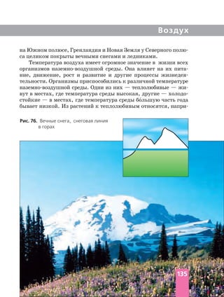 Воздух
Рис. 76. Вечные снега, снеговая линия
в горах
на Южном полюсе, Гренландия и Новая Земля у Северного
са целиком покрыты вечными снегами и ледниками.
Температура воздуха имеет огромное значение в жизни всех
организмов среды. Она влияет на их
ние, движение, рост и развитие и другие процессы
тельности. Организмы приспособились к различной температуре
среды. Одни из них — теплолюбивые —
вут в местах, где температура среды высокая, другие —
стойкие — в местах, где температура среды бо´льшую часть года
бывает низкой. Из растений к теплолюбивым относятся,
135
 