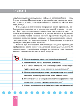 Г л а в а 3
1. Почему воздух не имеет постоянной температуры?
2. Почему зимой воздух холоднее, чем летом?
3. Как можно объяснить, что зимой отрицательная
тура воздуха вдруг резко сменяется положительной?
4. Почему температура воздуха в верхних слоях воздушной
оболочки Земли гораздо ниже, чем в нижних слоях?
5. Почему снеговая граница в жарких странах располагается
выше, чем в странах с умеренным климатом?
6. Каково значение температуры воздуха в жизни организмов?
мер, бананы, апельсины, какао, кофе, а к холодостойким — ель,
береза, клюква. Из животных к теплолюбивым относятся
ны, страусы, слоны, к холодостойким — пингвины, белые
веди, песцы.
В холодных и умеренных природных зонах организмы
благовременно готовятся к жизни при низкой температуре
ды. Так, при значительном понижении температуры воздуха
осенью многие черви, насекомые и другие животные в
ном климате уходят глубоко в почву, прячутся в подстилку из
го охлаждения снеговым покровом. У большинства деревьев и
кустарников происходит листопад.
Весной при повышении температуры воздуха происходит
пробуждение всего живого к активной жиднедеятельности. С
изменениями температуры воздуха по сезонам года связаны
многие сезонные явления в живой природе.
136
 