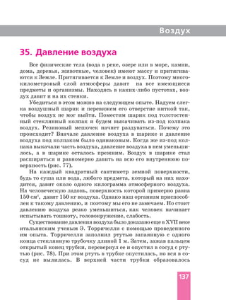 Воздух
35. Давление воздуха
Все физические тела (вода в реке, озере или в море, камни,
дома, деревья, животные, человек) имеют массу и
километровый слой атмосферы давит на все имеющиеся
предметы и организмы. Находясь в пустотах,
дух давит и на их стенки.
Убедиться в этом можно на следующем опыте. Надуем
ка воздушный шарик и перевяжем его отверстие ниткой так,
чтобы воздух не мог выйти. Поместим шарик под
ный стеклянный колпак и будем выкачивать колпака
воздух. Резиновый мешочек начнет раздуваться. Почему это
происходит? Вначале давление воздуха в шарике и давление
воздуха под колпаком было одинаковым. Когда же
пака выкачали часть воздуха, давление воздуха в нем
лось, а в шарике осталось прежним. Воздух в шарике стал
расширяться и равномерно давить на всю его внутреннюю
верхность (рис. 77).
На каждый квадратный сантиметр земной поверхности,
будь то суша или вода, любого предмета, который на них
дится, давит около одного килограмма атмосферного воздуха.
На человеческую ладонь, поверхность которой примерно равна
150 см2
лен к такому давлению, и поэтому мы его не замечаем. Но стоит
давлению воздуха резко уменьшиться, как человек начинает
испытывать тошноту, головокружение, слабость.
Существование давления воздуха было доказано еще в ХVII веке
итальянским ученым Э. Торричелли с помощью проведенного
им опыта. Торричелли заполнил ртутью запаянную с одного
конца стеклянную трубочку длиной 1 м. Затем, зажав пальцем
открытый конец трубки, перевернул ее и опустил в сосуд с
тью (рис. 78). При этом ртуть в трубке опустилась, но вся в
суд не вылилась. В верхней части трубки образовалось
137
 
