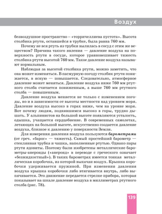 Воздух
безвоздушное пространство _ «торричеллиева пустота». Высота
столбика ртути, оставшейся в трубке, была равна 760 мм.
Почему не вся ртуть из трубки вылилась в сосуд с этим же
ществом? Причина такого явления — давление воздуха на
верхность ртути в сосуде, которое уравновешивает тяжесть
столбика ртути высотой 760 мм. Такое давление воздуха
ют нормальным.
Наблюдая за высотой столбика ртути, можно заметить, что
она может изменяться. В пасмурную погоду столбик ртути
жается, в ясную — повышается. Следовательно, атмосферное
давление может меняться. Давление воздуха ниже 760 мм
ного столба считается пониженным, а выше 760 мм ртутного
столба — повышенным.
Давление воздуха меняется не только с изменением
ды, но и в зависимости от высоты местности над уровнем моря.
Давление воздуха высоко в горах ниже, чем на уровне моря.
Вот почему людям, поднявшимся высоко в горы, трудно
шать. У альпинистов на большой высоте появляются усталость,
одышка, учащается сердцебиение. В современных самолетах,
летающих на большой высоте, искусственно создается давление
воздуха, близкое к давлению у поверхности Земли.
Для измерения давления воздуха пользуются барометрами
(от греч. «барос» — тяжесть). Самый простейший барометр —
стеклянная трубка и чашка, наполненные ртутью. Однако пары
ртути ядовиты. Поэтому были изобретены металлические
(«анероид» в переводе с греческого означает
«безжидкостный»). В таких барометрах имеется тонкая м
бочки удерживается пружиной. При изменении давления
воздуха крышка коробочки либо втягивается внутрь, либо
пячивается. Это движение передается стрелке прибора, которая
показывает на шкале давление воздуха в миллиметрах ртутного
столба (рис. 78).
139
 