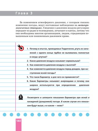 Г л а в а 3
1.
янной с одного конца трубки не выливалась полностью
в сосуд с ртутью?
2. Какое давление воздуха называют нормальным?
3. Как изменяется давление воздуха с высотой?
4. Как изменяется давление воздуха перед дождем, при
ступлении ясной погоды?
5. Что такое барометр и для чего он применяется?
6. Какие барометры называют анероидами и почему они
широко используются при определении давления
воздуха?
Посмотрите и запишите показания барометра при ясной и
пасмурной (дождливой) погоде. В каком случае его
ния будут выше, а в каком — ниже?
За изменением атмосферного давления, с которым связано
изменение погоды, ведут постоянные наблюдения на
логических станциях. Сведения о давлении воздуха регулярно
передают по радио и телевидению, печатают в газетах, потому что
они необходимы многим организациям, людям, страдающим
вышенным или пониженным давлением крови.
140
 