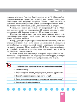 Воздух
1. Почему воздух в природе находится в постоянном движении?
2. Что такое ветер?
3. Какойветерназываютбурей(штормом),акакой—ураганом?
4. С какой скоростью распространяется ветер?
5. Какие изменения происходят в природе под влиянием ветра?
6. Как человек использует ветер?
сучья на деревьях. При еще более сильном ветре (9–10 баллов)
ревья вырываются с корнями, с крыш домов срывается черепица.
Ветер такой силы называют штормом. Ветер в 12 баллов называют
ураганом. Он сносит крыши с домов, уносит верхний слой почвы,
срывает мосты, разрушает дамбы, вызывает пыльные бури.
Чем сильнее ветер, тем больше его скорость. Ветер в 10
лов распространяется со скоростью 20 метров в секунду, а
рость ветра в 12 баллов превышает 35 метров в секунду.
На морских побережьях при постоянно дующем ветре у
ревьев образуются уродливые кроны (рис. 80), а стебли
ников стелются по земле.
Ветер, дующий над поверхностью морей и океанов,
ет волнение воды. Море в это время словно кипит. При сильном
ветре образуются волны высотой около 4 метров, но могут
гать высоты свыше 20 метров (рис. 81). У берегов волны
ют прибой. Ударяясь о скалы, вода разрушает их, а затем
перетирает в гальку и песок.
Человек использует силу ветра — строит ветряные мельницы,
ветровые электростанции, на лодках укрепляет паруса, и
ный ветер гонит их на просторы водохранилищ или морей.
143
 