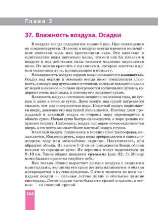 Г л а в а 3
В воздухе всегда содержится водяной пар. При охлаждении
он конденсируется. Поэтому в воздухе всегда имеются
шие капельки воды или кристаллики льда. Эти капельки и
кристаллики воды настолько малы, что они как бы плавают в
воздухе и под действием силы тяжести медленно опускаются
вниз. Их можно сравнить с пылинками, которые заметны в
ком солнечном луче, проникающем в комнату.
Насыщенность воздуха парами воды называют его влажностью.
Воздух над морями и океанами всегда имеет повышенную
ность, а воздух над пустынями и степями, которые находятся вдали
от морей и океанов и сильно прогреваются солнечными лучами,
держит очень мало воды, и поэтому его называют сухим.
Влажность воздуха постоянно меняется по сезонам года, по
кам и даже в течение суток. Днем воздух над сушей нагревается
сильнее, чем над поверхностью моря. Нагретый воздух
ся вверх, давление его над сушей уменьшается. Поэтому днем
хладный и влажный воздух со стороны моря перемещается в
область суши. Ночью суша быстро охлаждается, а море дольше
храняет теплоту. Нагреваясь, воздух над морем ночью поднимается
вверх, а его место занимает более плотный воздух с суши.
лаждается. Конденсируясь, пары воды превращаются в
жидкую воду или мельчайшие льдинки. Накапливаясь, они
образуют облака. На высоте 1–2 км от поверхности Земли облака
похожи на огромные кучи. Их вершины могут подниматься до
8–10 км. Такие облака называют кучевыми (рис. 82, 1). Между
ними бывают просветы голубого неба.
Как только облако вырастает до слоя воздуха с ледяными
кристаллами, вершины его сразу же затуманиваются и облако
превращается в С этого момента из него вы
падают осадки — сильные летние ливни и обильные зимние
снегопады. Летом осадки часто бывают с грозой и градом, а
нью — со снежной крупой.
37. Влажность воздуха. Осадки
144
 