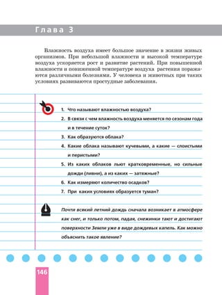 Г л а в а 3
1. Что называют влажностью воздуха?
2. В связи с чем влажность воздуха меняется по сезонам года
и в течение суток?
3. Как образуются облака?
4. Какие облака называют кучевыми, а какие — слоистыми
и перистыми?
5. Из каких облаков льют кратковременные, но сильные
дожди (ливни), а из каких — затяжные?
6. Как измеряют количество осадков?
7. При каких условиях образуется туман?
Почти всякий летний дождь сначала возникает в атмосфере
как снег, и только потом, падая, снежинки тают и достигают
поверхности Земли уже в виде дождевых капель. Как можно
объяснить такое явление?
Влажность воздуха имеет большое значение в жизни живых
организмов. При небольшой влажности и высокой температуре
воздуха ускоряется рост и развитие растений. При повышенной
влажности и пониженной температуре воздуха растения
ются различными болезнями. У человека и животных при таких
условиях развиваются простудные заболевания.
146
 