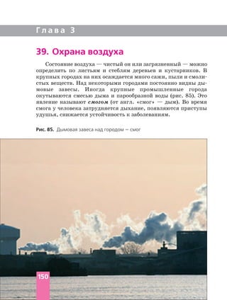 Г л а в а 3
Рис. 85. Дымовая завеса над городом — смог
39. Охрана воздуха
Состояние воздуха — чистый он или загрязненный — можно
определить по листьям и стеблям деревьев и кустарников. В
крупных городах на них осаждается много сажи, пыли и
стых веществ. Над некоторыми городами постоянно видны
мовые завесы. Иногда крупные промышленные города
окутываются смесью дыма и парообразной воды (рис. 85). Это
явление называют смогом (от англ. «смог» — дым). Во время
смога у человека затрудняется дыхание, появляются приступы
удушья, снижается устойчивость к заболеваниям.
150
 