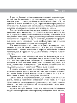 Воздух
В воздухе больших промышленных городов всегда имеется
нистый газ. Он вызывает у деревьев суховершинность — гибель
верхних веток. Такие деревья впоследствии обычно засыхают.
единяясь с водой, сернистый газ образует
стую кислоту. Выпадающий на землю кислотный дождь разъедает
железо на крышах домов, вредно действует на все живое.
Для того чтобы воздух был чистым, на фабриках и заводах
навливают электрофильтры, улавливающие твердые частицы
ма. Для удержания сернистого газа навстречу ему по стенкам труб
направляютпотокиводы.Образующаясясернистаякислотастекает
вспециальныесосуды.Там,гдеэтовозможно,взаводскихифабрич
ных печах вместо каменного угля и торфа, которые при сгорании
выделяют много дыма, используют природный газ.
Постепенно заменяется транспорт. Вместо дымящих
возов на железных дорогах используются мощные тепловозы и
электровозы. Вместо автобусов в городах становится больше
троллейбусов. В крупных городах множество автобусов
ет метро.
Большое значение в сохранении воздуха чистым имеют
ния. Некоторые их них, например сосны, выделяют особые
ства, которые губительно действуют на имеющихся в воздухе
бактерий. Каждый человек знает, что в сосновом лесу легко
шать, улучшается самочувствие. Один гектар хвойного леса
сны, ели) улавливает в год более 30 тонн пыли и сажи.
В чистом воздухе много кислорода, мало углекислого газа,
нет пыли, частиц дыма и разных вредных для человека и
ных газов. Такой воздух бывает в поле, на лугу, в лесу, у моря.
Здесь легко дышать, не чувствуется усталости.
Самый чистый воздух бывает там, где много зеленых
дений. Поэтому необходимо заботиться о том, чтобы в городах
увеличивалось число деревьев и кустарников, которые очищают
ляют много кислорода.
Каждый человек должен знать, что дальнейшее загрязнение
воздуха может привести к кислородному голоданию всего живого,
151
 