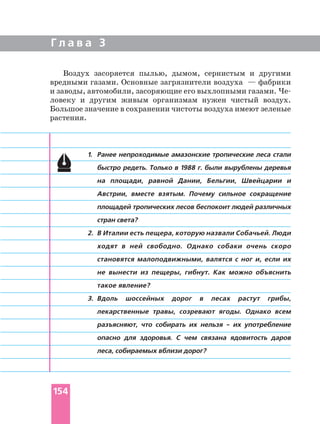 Г л а в а 3
1. Ранее непроходимые амазонские тропические леса стали
быстро редеть. Только в 1988 г. были вырублены деревья
на площади, равной Дании, Бельгии, Швейцарии и
Австрии, вместе взятым. Почему сильное сокращение
площадей тропических лесов беспокоит людей различных
стран света?
2. В Италии есть пещера, которую назвали Собачьей. Люди
ходят в ней свободно. Однако собаки очень скоро
становятся малоподвижными, валятся с ног и, если их
не вынести из пещеры, гибнут. Как можно объяснить
такое явление?
3. Вдоль шоссейных дорог в лесах растут грибы,
лекарственные травы, созревают ягоды. Однако всем
разъясняют, что собирать их нельзя их употребление
опасно для здоровья. С чем связана ядовитость даров
леса, собираемых вблизи дорог?
Воздух засоряется пылью, дымом, сернистым и другими
вредными газами. Основные загрязнители воздуха — фабрики
и заводы, автомобили, засоряющие его выхлопными газами.
ловеку и другим живым организмам нужен чистый воздух.
Большое значение в сохранении чистоты воздуха имеют зеленые
растения.
154
 