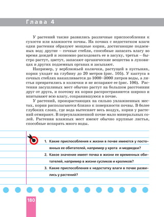 Г л а в а 4
1. Какие приспособления к жизни в почве имеются у
янных ее обитателей, например у крота и медведки?
2. Какое значение имеет почва в жизни ее временных
тателей, например в жизни сусликов и кроликов?
3. Какие приспособления к недостатку влаги в почве
лись у растений?
У растений также развились различные приспособления к
сухости или влажности почвы. На почвах с недостатком влаги
одни растения образуют мощные корни, достигающие
ных вод; другие _ сочные стебли, способные запасать влагу во
время дождей и экономно расходовать ее в засуху, третьи _
стро растут, цветут, запасают органические вещества в
цах и других подземных органах и засыхают.
Например, у верблюжьей колючки, растущей в пустынях,
корни уходят на глубину до 20 метров (рис. 105). У кактуса в
сочных стеблях накапливается до 1000–3000 литров воды, а
стья превратились в колючки и не испаряют ее (рис. 106).
тения засушливых мест обычно растут на большом расстоянии
друг от друга, и поэтому их корни распространяются широко и
впитывают всю влагу, сохранившуюся в почве.
У растений, произрастающих на сильно увлажненных
тах, корни располагаются близко к поверхности почвы. В более
глубоких слоях, где вода вытесняет весь воздух, корни у
лей. Растения влажных мест имеют обычно крупные листья,
способные испарять много воды.
180
 