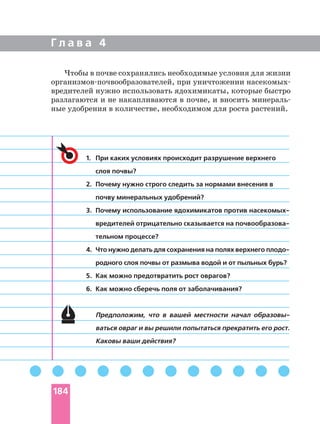 Г л а в а 4
1. При каких условиях происходит разрушение верхнего
слоя почвы?
2. Почему нужно строго следить за нормами внесения в
почву минеральных удобрений?
3. Почему использование ядохимикатов против
тельном процессе?
4. Что нужно делать для сохранения на полях верхнего
родного слоя почвы от размыва водой и от пыльных бурь?
5. Как можно предотвратить рост оврагов?
6. Как можно сберечь поля от заболачивания?
Предположим, что в вашей местности начал
ваться овраг и вы решили попытаться прекратить его рост.
Каковы ваши действия?
Чтобы в почве сохранялись необходимые условия для жизни
при уничтожении
вредителей нужно использовать ядохимикаты, которые быстро
разлагаются и не накапливаются в почве, и вносить
ные удобрения в количестве, необходимом для роста растений.
184
 