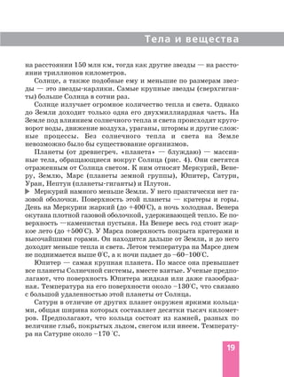 на расстоянии 150 млн км, тогда как другие звезды — на рассто
янии триллионов километров.
Солнце, а также подобные ему и меньшие по размерам звез
ды — это звезды карлики. Самые крупные звезды (сверхгиган
ты) больше Солнца в сотни раз.
Солнце излучает огромное количество тепла и света. Однако
до Земли доходит только одна его двухмиллиардная часть. На
Земле под влиянием солнечного тепла и света происходят круго
ворот воды, движение воздуха, ураганы, штормы и другие слож
ные процессы. Без солнечного тепла и света на Земле
невозможно было бы существование организмов.
Планеты (от древнегреч. «планета» — блуждаю) — массив
ные тела, обращающиеся вокруг Солнца (рис. 4). Они светятся
отраженным от Солнца светом. К ним относят Меркурий, Вене
ру, Землю, Марс (планеты земной группы), Юпитер, Сатурн,
Уран, Нептун (планеты гиганты) и Плутон.
Меркурий намного меньше Земли. У него практически нет га
зовой оболочки. Поверхность этой планеты — кратеры и горы.
День на Меркурии жаркий (до +400°С), а ночь холодная. Венера
окутана плотной газовой оболочкой, удерживающей тепло. Ее по
верхность —каменистая пустыня. На Венере весь год стоит жар
кое лето (до +500°С). У Марса поверхность покрыта кратерами и
высочайшими горами. Он находится дальше от Земли, и до него
доходит меньше тепла и света. Летом температура на Марсе днем
не поднимается выше 0°С, а к ночи падает до –60–100°С.
Юпитер — самая крупная планета. По массе она превышает
все планеты Солнечной системы, вместе взятые. Ученые предпо
лагают, что поверхность Юпитера жидкая или даже газообраз
ная. Температура на его поверхности около –130°С, что связано
с большой удаленностью этой планеты от Солнца.
Сатурн в отличие от других планет окружен яркими кольца
ми, общая ширина которых составляет десятки тысяч километ
ров. Предполагают, что кольца состоят из камней, разных по
величине глыб, покрытых льдом, снегом или инеем. Температу
ра на Сатурне около –170 °С.
Тела и вещества
19
 