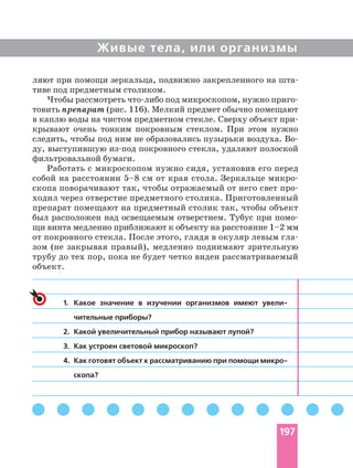 Живые тела, или организмы
ляют при помощи зеркальца, подвижно закрепленного на
тиве под предметным столиком.
Чтобы рассмотреть под микроскопом, нужно
товить препарат (рис. 116). Мелкий предмет обычно помещают
в каплю воды на чистом предметном стекле. Сверху объект
крывают очень тонким покровным стеклом. При этом нужно
следить, чтобы под ним не образовались пузырьки воздуха.
ду, выступившую покровного стекла, удаляют полоской
фильтровальной бумаги.
Работать с микроскопом нужно сидя, установив его перед
собой на расстоянии 5–8 см от края стола. Зеркальце
скопа поворачивают так, чтобы отражаемый от него свет
ходил через отверстие предметного столика. Приготовленный
препарат помещают на предметный столик так, чтобы объект
был расположен над освещаемым отверстием. Тубус при
щи винта медленно приближают к объекту на расстояние 1–2 мм
от покровного стекла. После этого, глядя в окуляр левым
зом (не закрывая правый), медленно поднимают зрительную
трубу до тех пор, пока не будет четко виден рассматриваемый
объект.
1. Какое значение в изучении организмов имеют
чительные приборы?
2. Какой увеличительный прибор называют лупой?
3. Как устроен световой микроскоп?
4. Как готовят объект к рассматриванию при помощи
скопа?
197
 