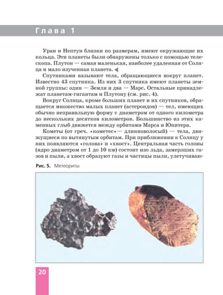 Уран и Нептун близки по размерам, имеют окружающие их
кольца. Эти планеты были обнаружены только с помощью теле
скопа. Плутон — самая маленькая, наиболее удаленная от Солн
ца и мало изученная планета.
Спутниками называют тела, обращающиеся вокруг планет.
Известно 43 спутника. Из них 3 спутника имеют планеты зем
ной группы: один — Земля и два — Марс. Остальные принадле
жат планетам гигантам и Плутону (см. рис. 4).
Вокруг Солнца, кроме больших планет и их спутников, обра
щается множество малых планет (астероидов) — тел, имеющих
обычно неправильную форму с диаметром от одного километра
до нескольких десятков километров. Большинство из этих ка
менных глыб движется между орбитами Марса и Юпитера.
Кометы (от греч. «кометес»— длинноволосый) — тела, дви
жущиеся по вытянутым орбитам. При приближении к Солнцу у
них появляются «голова» и «хвост». Центральная часть головы
(ядро диаметром от 1 до 10 км) состоит изо льда, замерзших га
зов и пыли, а хвост образуют газы и частицы пыли, улетучиваю
Г л а в а 1
20
Рис. 5. Метеориты
 