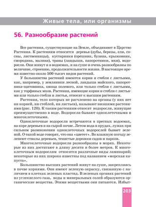 Живые тела, или организмы
Все растения, существующие на Земле, объединяют в Царство
Растения. К растениям относятся деревья (дубы, березы, ели,
сны, лиственницы), кустарники (орешник, бузина, крыжовник,
смородина, малина), травы (ландыши, папоротники, мхи),
росли. Они живут и в водоемах, и на суше и очень разнообразны по
величине, строению, продолжительности жизни. В настоящее
мя известно около 500 тысяч видов растений.
У большинства растений имеются корни и стебли с листьями,
как, например, у земляники лесной, ландыша майского,
хвоща полевого, или только стебли с листьями,
как у торфяных мхов. Растения, имеющие корни и стебли с
ми или только стебли и листья, относят к высшим растениям.
Растения, тело которых не расчленено на органы (у них нет
ни корней, ни стеблей, ни листьев), называют низшими
ями (рис. 120). К таким растениям относят водоросли, живущие
преимущественно в воде. Водоросли бывают одноклеточными и
многоклеточными.
Одноклеточные водоросли встречаются в пресных водоемах,
на коре деревьев и на сырой почве. Летом вода в прудах, лужах при
сильном размножении одноклеточных водорослей бывает
ной. О такой воде говорят, что она «цветет». Во влажную погоду
ленеют стволы деревьев, тенистые дорожки садов и парков.
Многоклеточные водоросли разнообразны в морях.
рые из них достигают в длину десяти и более метров. К
клеточным водорослям относятся различные виды ламинарий;
пуста».
Большинство высших растений живут на суше, закрепляясь
в почве корнями. Они имеют зеленую окраску, связанную с
личием в клетках зеленых пластид. В зеленых органах растений
из углекислого газа, воды и минеральных солей образуются
ганические вещества. Этими веществами они питаются.
56. Разнообразие растений
203
 