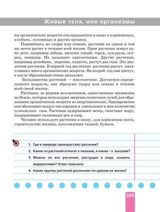 Живые тела, или организмы
ки органических веществ откладываются в запас в корневищах,
клубнях, луковицах и других органах.
Появившись из споры или семени, растение на одном и том
же месте растет в течение всей жизни. Одни растения живут
но лето, например лебеда, василек синий, горох, кукуруза,
рец, помидор. Их называют однолетними. Другие растения,
например репейник, морковь, капуста, растут два года. Это
пливают много органических веществ. На второй год они цветут,
а после образования семян засыхают.
Большинство растений — многолетние. Достигнув
ленного возраста, они образуют споры или семена в течение
всей своей жизни.
Растения, за редким исключением, единственные организмы
на Земле, которые используют энергию солнечных лучей для
зования органических веществ из неорганических. Одновременно
они обогащают воздух кислородом и уменьшают в нем количество
углекислого газа. Растения задерживают ветер, смягчают жару,
поддерживают полноводье рек и озер.
Человек использует растения в пищу, для кормления скота,
строительства жилищ, изготовления тканей, бумаги.
1. Где в природе произрастают растения?
2.
3. Можно ли все растения, растущие в воде, назвать
водорослями? Ответ поясните.
4. Какие группы растений различают по срокам их жизни?
205
 