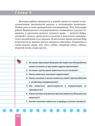 Г л а в а 5
Большая работа проводится в нашей стране по охране и
становлению численности редких и исчезающих животных.
Особая роль в этом принадлежит заповедникам. Так, благодаря
работе Воронежского государственного заповедника удалось
хранить и расселить ценного пушного зверя — речного бобра,
который к началу прошедшего столетия в результате
ского истребления стал редким. В настоящее время речной бобр
встречается во многих местах прежнего обитания. Сохранены и
такие редкие звери, как лось, кабан, северный олень, соболь,
морской котик и ряд других.
1. По каким признакам большинство животных безошибочно
можно отличить от растений и других организмов?
2. На какие группы делят животных по их питанию?
3. Каких животных называют паразитами?
4. Какое значение в жизни животных имеет приспособление
к активному передвижению?
5. Как животные ориентируются в окружающем их
пространстве?
6. Какие системы внутренних органов имеются у большинства
животных?
7. Каково значение животных в природе и жизни человека?
210
 
