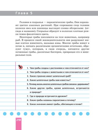 Г л а в а 5
Головня и спорынья — паразитические грибы. Они
ют цветки злаковых растений. При созревании спор головни
колоски овса или пшеницы выглядят словно обгорелыми (
сюда и название). Спорынья образует в колосках плотные
ки цвета.
Некоторые грибы поселяются на теле животных, например
рыб. В процессе своей жизнедеятельности они разрушают
вые клетки животного, вызывая язвы. Многие грибы живут в
почве и, питаясь различными органическими остатками,
зуют гумус, которым, в свою очередь, питаются другие
почвенные грибы, различные бактерии, превращая его в
ральные соли.
1. Чем грибы сходны с растениями и чем отличаются от них?
2. Чем грибы сходны с животными и чем отличаются от них?
3. Какое строение имеет шляпочный гриб?
4. Какие шляпочные грибы вам известны?
5. Почемужизньмногихшляпочныхгрибовсвязанасдеревьями?
6. Какие другие грибы, кроме шляпочных, встречаются
в природе?
7. Где в природе встречаются дрожжи?
8. Какие грибы названы паразитами и почему?
9. Какое значение имеют грибы, обитающие в почве?
218
 