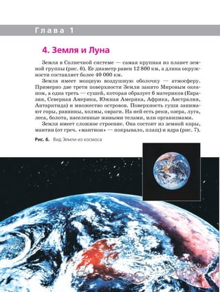 4. Земля и Луна
Земля в Солнечной системе — самая крупная из планет зем
ной группы (рис. 6). Ее диаметр равен 12 800 км, а длина окруж
ности составляет более 40 000 км.
Земля имеет мощную воздушную оболочку — атмосферу.
Примерно две трети поверхности Земли занято Мировым океа
ном, а одна треть — сушей, которая образует 6 материков (Евра
зия, Северная Америка, Южная Америка, Африка, Австралия,
Антарктида) и множество островов. Поверхность суши занима
ют горы, равнины, холмы, овраги. На ней есть реки, озера, луга,
леса, болота, населенные живыми телами, или организмами.
Земля имеет сложное строение. Она состоит из земной коры,
мантии (от греч. «мантион» — покрывало, плащ) и ядра (рис. 7).
Г л а в а 1
Рис. 6. Вид Земли из космоса
 