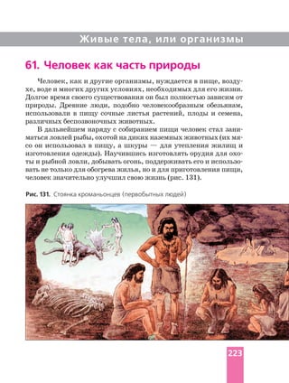 Живые тела, или организмы
Человек, как и другие организмы, нуждается в пище,
хе, воде и многих других условиях, необходимых для его жизни.
Долгое время своего существования он был полностью зависим от
природы. Древние люди, подобно человекообразным обезьянам,
использовали в пищу сочные листья растений, плоды и семена,
различных беспозвоночных животных.
В дальнейшем наряду с собиранием пищи человек стал
маться ловлей рыбы, охотой на диких наземных животных (их
со он использовал в пищу, а шкуры — для утепления жилищ и
изготовления одежды). Научившись изготовлять орудия для
ты и рыбной ловли, добывать огонь, поддерживать его и
вать не только для обогрева жилья, но и для приготовления пищи,
человек значительно улучшил свою жизнь (рис. 131).
Рис. 131. Стоянка кроманьонцев (первобытных людей)
61. Человек как часть природы
223
 