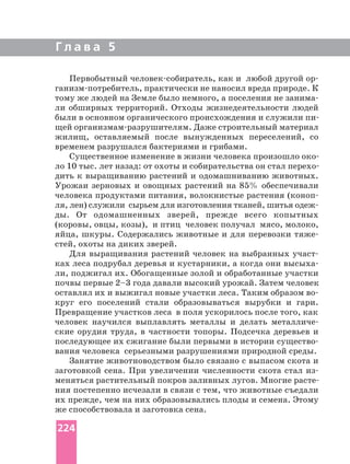 Г л а в а 5
Первобытный как и любой другой
практически не наносил вреда природе. К
тому же людей на Земле было немного, а поселения не
ли обширных территорий. Отходы жизнедеятельности людей
щей Даже строительный материал
жилищ, оставляемый после вынужденных переселений, со
временем разрушался бактериями и грибами.
дить к выращиванию растений и одомашниванию животных.
Урожаи зерновых и овощных растений на 85% обеспечивали
человека продуктами питания, волокнистые растения
ля, лен) служили сырьем для изготовления тканей, шитья
ды. От одомашненных зверей, прежде всего копытных
(коровы, овцы, козы), и птиц человек получал мясо, молоко,
яйца, шкуры. Содержались животные и для перевозки
стей, охоты на диких зверей.
Для выращивания растений человек на выбранных
ках леса подрубал деревья и кустарники, а когда они
ли, поджигал их. Обогащенные золой и обработанные участки
почвы первые 2–3 года давали высокий урожай. Затем человек
круг его поселений стали образовываться вырубки и гари.
Превращение участков леса в поля ускорилось после того, как
человек научился выплавлять металлы и делать
ские орудия труда, в частности топоры. Подсечка деревьев и
последующее их сжигание были первыми в истории
вания человека серьезными разрушениями природной среды.
Занятие животноводством было связано с выпасом скота и
заготовкой сена. При увеличении численности скота стал
ния постепенно исчезали в связи с тем, что животные съедали
их прежде, чем на них образовывались плоды и семена. Этому
же способствовала и заготовка сена.
224
 