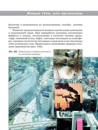 Живые тела, или организмы
богатства и возможности их использования, способы лечения
болезней.
Развитие промышленности вызвало еще большие изменения
в окружающей среде. При переработке полезных ископаемых
фабрики и заводы, использующие в качестве топлива дрова,
торф, каменный уголь, нефть, ежегодно поглощали из
ры огромное количество кислорода и выделяли в нее миллионы
дами производства (рис. 132).
Рис. 132. Влияние роста промышленности
на состояние природы
227
 