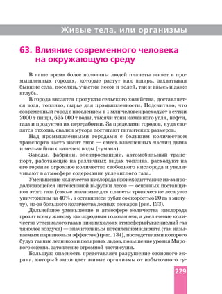 Живые тела, или организмы
В наше время более половины людей планеты живет в
мышленных городах, которые растут как вширь, захватывая
бывшие села, поселки, участки лесов и полей, так и ввысь и даже
вглубь.
В города ввозятся продукты сельского хозяйства,
ся вода, топливо, сырье для промышленности. Подсчитано, что
современный город с населением в 1 млн человек расходует в сутки
2000 т пищи, 625 000 т воды, тысячи тонн каменного угля, нефти,
газа и продуктов их переработки. За пределами городов, куда
зятся отходы, свалки мусора достигают гигантских размеров.
Над промышленными городами с большим количеством
транспорта часто висит смог — смесь взвешенных частиц дыма
и мельчайших капелек воды (тумана).
Заводы, фабрики, электростанции, автомобильный
порт, работающие на различных видах топлива, расходуют на
его горение огромное количество свободного кислорода и
чивают в атмосфере содержание углекислого газа.
Уменьшениеколичествакислородапроисходиттакже
должающейся интенсивной вырубки лесов — основных
ков этого газа (самые значимые для планеты тропические леса уже
ту), большого количества лесных пожаров (рис. 133).
Дальнейшее уменьшение в атмосфере количества кислорода
чествауглекислогогазавнижнихслояхатмосферы(углекислыйгаз
тяжелее воздуха) — значительным потеплением климата (так
ваемым парниковым эффектом) (рис. 134), последствиями которого
будут таяние ледников и полярных льдов, повышение уровня
вого океана, затопление огромной части суши.
Большую опасность представляет разрушение озонового
рана, который защищает живые организмы от избыточного
63. Влияние современного человека
на окружающую среду
229
 