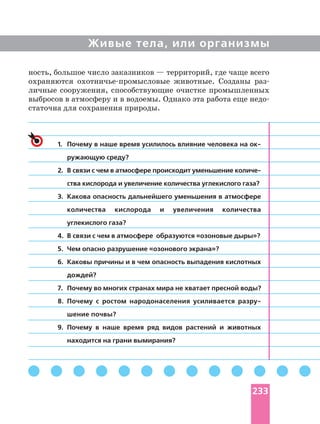 Живые тела, или организмы
1. Почему в наше время усилилось влияние человека на
ружающую среду?
2.
ства кислорода и увеличение количества углекислого газа?
3. Какова опасность дальнейшего уменьшения в атмосфере
количества кислорода и увеличения количества
углекислого газа?
4. В связи с чем в атмосфере образуются «озоновые дыры»?
5. Чем опасно разрушение «озонового экрана»?
6. Каковы причины и в чем опасность выпадения кислотных
дождей?
7. Почему во многих странах мира не хватает пресной воды?
8. Почему с ростом народонаселения усиливается
шение почвы?
9. Почему в наше время ряд видов растений и животных
находится на грани вымирания?
ность, большое число заказников — территорий, где чаще всего
охраняются животные. Созданы
личные сооружения, способствующие очистке промышленных
выбросов в атмосферу и в водоемы. Однако эта работа еще
статочна для сохранения природы.
233
 