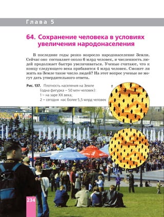 Г л а в а 5
64. Сохранение человека в условиях
увеличения народонаселения
В последние годы резко возросло народонаселение Земли.
Сейчас оно составляет около 6 млрд человек, и численность
дей продолжает быстро увеличиваться. Ученые считают, что к
концу следующего века прибавится 4 млрд человек. Сможет ли
жить на Земле такое число людей? На этот вопрос ученые не
гут дать утвердительного ответа.
Рис. 137. Плотность населения на Земле
(одна фигурка – 50 млн человек):
1 – на заре ХХ века;
2 – сегодня нас более 5,5 млрд человек
2
1
234
 