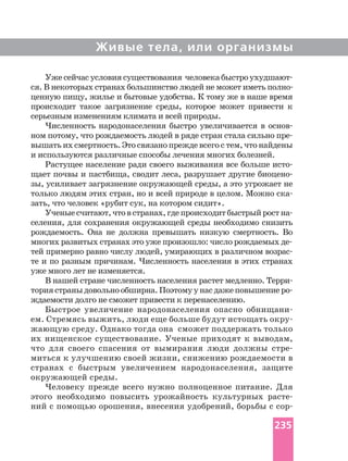 Живые тела, или организмы
Уже сейчас условиясуществования человекабыстро
ценную пищу, жилье и бытовые удобства. К тому же в наше время
происходит такое загрязнение среды, которое может привести к
серьезным изменениям климата и всей природы.
Численность народонаселения быстро увеличивается в
ном потому, что рождаемость людей в ряде стран стала сильно
вышать их смертность. Это связано прежде всего с тем, что найдены
и используются различные способы лечения многих болезней.
Растущее население ради своего выживания все больше
щает почвы и пастбища, сводит леса, разрушает другие
зы, усиливает загрязнение окружающей среды, а это угрожает не
только людям этих стран, но и всей природе в целом. Можно
зать, что человек «рубит сук, на котором сидит».
Ученыесчитают,чтовстранах,гдепроисходитбыстрыйрост
селения, для сохранения окружающей среды необходимо снизить
рождаемость. Она не должна превышать низкую смертность. Во
тей примерно равно числу людей, умирающих в различном
те и по разным причинам. Численность населения в этих странах
уже много лет не изменяется.
В нашей стране численность населения растет медленно.
ториястраныдовольнообширна.Поэтомуунасдажеповышение
ждаемости долго не сможет привести к перенаселению.
Быстрое увеличение народонаселения опасно
ем. Стремясь выжить, люди еще больше будут истощать
жающую среду. Однако тогда она сможет поддержать только
их нищенское существование. Ученые приходят к выводам,
что для своего спасения от вымирания люди должны
миться к улучшению своей жизни, снижению рождаемости в
странах с быстрым увеличением народонаселения, защите
окружающей среды.
Человеку прежде всего нужно полноценное питание. Для
этого необходимо повысить урожайность культурных
ний с помощью орошения, внесения удобрений, борьбы с
235
 