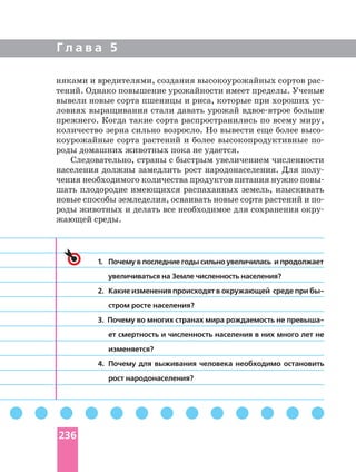 Г л а в а 5
няками и вредителями, создания высокоурожайных сортов
тений. Однако повышение урожайности имеет пределы. Ученые
вывели новые сорта пшеницы и риса, которые при хороших
ловиях выращивания стали давать урожай больше
прежнего. Когда такие сорта распространились по всему миру,
количество зерна сильно возросло. Но вывести еще более
коурожайные сорта растений и более высокопродуктивные
роды домашних животных пока не удается.
Следовательно, страны с быстрым увеличением численности
населения должны замедлить рост народонаселения. Для
чения необходимого количества продуктов питания нужно
шать плодородие имеющихся распаханных земель, изыскивать
новые способы земледелия, осваивать новые сорта растений и
роды животных и делать все необходимое для сохранения
жающей среды.
1. Почему в последние годы сильно увеличилась и продолжает
увеличиваться на Земле численность населения?
2. Какие изменения происходят в окружающей среде при
стром росте населения?
3. Почему во многих странах мира рождаемость не
ет смертность и численность населения в них много лет не
изменяется?
4. Почему для выживания человека необходимо остановить
рост народонаселения?
236
 