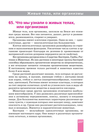 Живые тела, или организмы
Живые тела, или организмы, заселили на Земле все
ные среды жизни. Все они питаются, дышат, растут и
ются, размножаются, стареют и умирают.
Организмы имеют клеточное строение. Одни из них —
клеточные, другие — многоклеточные (их большинство).
Клетки многоклеточных организмов разнообразны по
нию и выполняемым функциям. Увеличение числа клеток в
ганизме происходит благодаря их делению (с хромосомами от
материнской клетки дочерним передаются все ее свойства).
Все организмы распределены в4царства:Бактерии,Грибы,
тения и Животные. Из них растения и некоторые группы бактерий
способны образовывать органические вещества из неорганических,
а все остальные питаются готовыми органическими веществами.
К настоящему времени только растений и животных известно
более 3 млн видов.
Среди растений различают низшие, тело которых не
нено на органы, и высшие, имеющие стебли с листьями (мхи)
или корни, стебли и листья (папоротникообразные,
ные, цветковые). Растения имеют зеленые пластиды, в которых
за счет энергии солнечных лучей из углекислого газа и воды
разуются органические вещества и выделяется кислород.
Животные среди других организмов отличаются
ния к активному передвижению, поиску, захвату и поеданию
пищи. Для большинства животных характерны различные
ганы чувств, с помощью которых они находят пищу, замечают
ных и всеядных. Имеются и паразитические животные.
Бактерии — мельчайшие одноклеточные организмы, не
имеющие настоящего ядра. Они живут в различных
ских остатках, в живых организмах.
65. Что мы узнали о живых телах,
или организмах
237
 