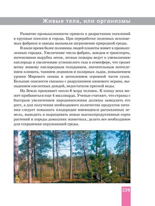 Живые тела, или организмы
Развитие промышленности привело к разрастанию поселений
в крупные поселки и города. При переработке полезных
мых фабрики и заводы вызывали загрязнение природной среды.
В наше время более половины людей планеты живет в
ленных городах. Увеличение числа фабрик, заводов и транспорта,
интенсивная вырубка лесов, лесные пожары ведут к уменьшению
кислорода и увеличению углекислого газа в атмосфере, что грозит
всему живому кислородным голоданием, значительным
нием климата, таянием ледников и полярных льдов, повышением
уровня Мирового океана и затоплением огромной части суши.
Большие опасности связаны с разрушением озонового экрана,
падением кислотных дождей, недостатком пресной воды.
На Земле проживает около 6 млрд человек. К концу века
жет прибавиться еще 4 миллиарда. Ученые считают, что страны с
быстрым увеличением народонаселения должны замедлить его
рост, а для получения необходимого количества продуктов
ния следует повышать плодородие имеющихся распаханных
мель, выводить и выращивать новые высокопродуктивные сорта
растений и породы домашних животных, делать все необходимое
для сохранения окружающей среды.
239
 