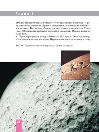 500 км. Многие ученые считают, что образование кратеров — ре
зультат столкновения Луны с меньшими по величине небесны
ми телами. Видимые с Земли темные пятна поверхности Луны
(рис. 10) названы лунными морями и океанами. Однако воды на
Луне нет.
Луна обращается вокруг Земли за 29,5 суток. Этот промежу
ток времени назван месяцем. Нередко месяцем называют и саму
Г л а в а 1
26
Рис. 10. Видимая с Земли поверхность Луны с кратерами
 