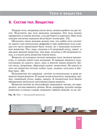 Тела и вещества
6. Состав тел. Вещества
Рис. 15. Мел — тела разной величины
Твердое тело, например кусок мела, можно разбить на две ча
сти. Получится два тела меньших размеров. Эти тела можно
превратить в совсем мелкие, а их растереть в порошок. При этом
каждая частичка порошка мела будет телом (рис. 15).
Объяснить такое явление можно тем, что любое тело состоит
из одного или нескольких веществ и при дроблении тела каж
дая его часть продолжает быть телом, но с меньшим количест
вом вещества. Так, вода, налитая в 5 литровый сосуд, имеет в
два раза меньше вещества, чем вода, налитая в 10 литровый со
суд, а в капле росы вещества совсем мало.
Веществ, из которых состоят неживые тела, великое множе
ство, и каждое имеет свое название. В природе имеются тела,
состоящие из одного, двух, трех и многих видов веществ. Ку
сок мела, например, образован одним веществом. Из одного и
того же вещества состоят кубик льда, льдина, сосулька и айс
берг (рис. 16).
Большинство тел природы состоит из нескольких и даже из
многих видов веществ. К таким телам относятся, например, гра
нит, каменный уголь, нефть, воздух. В гигантском теле Земля
обнаружено несколько миллионов видов веществ.
Вещества состоят из мельчайших невидимых частиц, но опре
делить, что они имеются, можно. Если, например, кусочек сахара
поместить в стакан с водой, помешать чайной ложкой, то он «ис
33
 