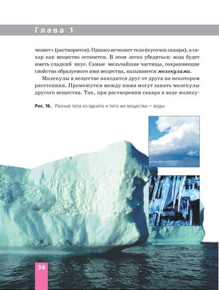 Г л а в а 1
чезнет» (растворится). Однако исчезнет тело (кусочек сахара), а са
хар как вещество останется. В этом легко убедиться: вода будет
иметь сладкий вкус. Самые мельчайшие частицы, сохраняющие
свойства образуемого ими вещества, называются молекулами.
Молекулы в веществе находятся друг от друга на некотором
расстоянии. Промежутки между ними могут занять молекулы
другого вещества. Так, при растворении сахара в воде молеку
Рис. 16. Разные тела из одного и того же вещества — воды
34
 