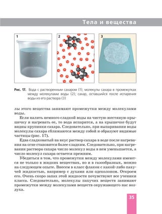 Тела и вещества
35
Рис. 17. Вода с растворенным сахаром (1); молекулы сахара в промежутках
между молекулами воды (2); сахар, оставшийся после испарения
воды из его раствора (3)
1 2 3
лы этого вещества занимают промежутки между молекулами
воды.
Если налить немного сладкой воды на чистую жестяную кры
шечку и нагревать ее, то вода испарится, а на крышечке будут
видны крупинки сахара. Следовательно, при выпаривании воды
молекулы сахара сближаются между собой и образуют видимые
частицы (рис. 17).
Едва сладковатый на вкус раствор сахара в воде после нагрева
ния на огне становится более сладким. Следовательно, при нагре
вании раствора сахара число молекул воды в нем уменьшается, а
число молекул сахара остается прежним.
Убедиться в том, что промежутки между молекулами имеют
ся не только в жидких веществах, но и в газообразных, можно
на следующем опыте. Внесем в класс флакон с какой либо паху
чей жидкостью, например с духами или одеколоном. Откроем
его. Очень скоро запах этой жидкости почувствуют все ученики
класса. Следовательно, молекулы пахучих веществ занимают
промежутки между молекулами веществ окружающего нас воз
духа.
 