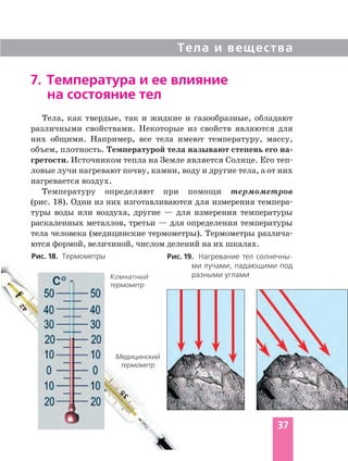Тела и вещества
37
Комнатный
термометр
7. Температура и ее влияние
на состояние тел
Медицинский
термометр
Тела, как твердые, так и жидкие и газообразные, обладают
различными свойствами. Некоторые из свойств являются для
них общими. Например, все тела имеют температуру, массу,
объем, плотность. Температурой тела называют степень его на
гретости. Источником тепла на Земле является Солнце. Его теп
ловые лучи нагревают почву, камни, воду и другие тела, а от них
нагревается воздух.
Температуру определяют при помощи термометров
(рис. 18). Одни из них изготавливаются для измерения темпера
туры воды или воздуха, другие — для измерения температуры
раскаленных металлов, третьи — для определения температуры
тела человека (медицинские термометры). Термометры различа
ются формой, величиной, числом делений на их шкалах.
Рис. 19. Нагревание тел солнечны
ми лучами, падающими под
разными углами
Рис. 18. Термометры
 