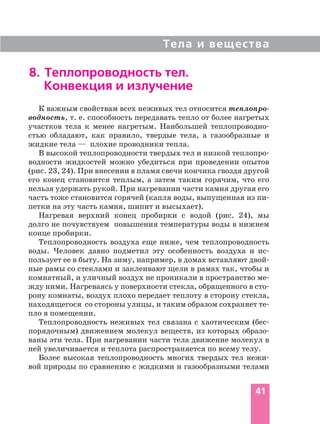 Тела и вещества
41
8. Теплопроводность тел.
Конвекция и излучение
К важным свойствам всех неживых тел относится теплопро
водность, т. е. способность передавать тепло от более нагретых
участков тела к менее нагретым. Наибольшей теплопроводно
стью обладают, как правило, твердые тела, а газообразные и
жидкие тела — плохие проводники тепла.
В высокой теплопроводности твердых тел и низкой теплопро
водности жидкостей можно убедиться при проведении опытов
(рис. 23, 24). При внесении в пламя свечи кончика гвоздя другой
его конец становится теплым, а затем таким горячим, что его
нельзя удержать рукой. При нагревании части камня другая его
часть тоже становится горячей (капля воды, выпущенная из пи
петки на эту часть камня, шипит и высыхает).
Нагревая верхний конец пробирки с водой (рис. 24), мы
долго не почувствуем повышения температуры воды в нижнем
конце пробирки.
Теплопроводность воздуха еще ниже, чем теплопроводность
воды. Человек давно подметил эту особенность воздуха и ис
пользует ее в быту. На зиму, например, в домах вставляют двой
ные рамы со стеклами и заклеивают щели в рамах так, чтобы и
комнатный, и уличный воздух не проникали в пространство ме
жду ними. Нагреваясь у поверхности стекла, обращенного в сто
рону комнаты, воздух плохо передает теплоту в сторону стекла,
находящегося со стороны улицы, и таким образом сохраняет те
пло в помещении.
Теплопроводность неживых тел связана с хаотическим (бес
порядочным) движением молекул веществ, из которых образо
ваны эти тела. При нагревании части тела движение молекул в
ней увеличивается и теплота распространяется по всему телу.
Более высокая теплопроводность многих твердых тел нежи
вой природы по сравнению с жидкими и газообразными телами
 