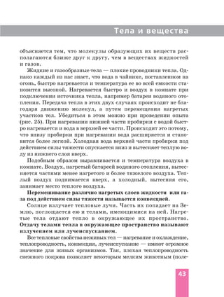 Тела и вещества
43
объясняется тем, что молекулы образующих их веществ рас
полагаются ближе друг к другу, чем в веществах жидкостей
и газов.
Жидкие и газообразные тела — плохие проводники тепла. Од
нако каждый из нас знает, что вода в чайнике, поставленном на
огонь, быстро нагревается и температура ее во всей емкости ста
новится высокой. Нагревается быстро и воздух в комнате при
подключении источника тепла, например батареи водяного ото
пления. Передача тепла в этих двух случаях происходит не бла
годаря движению молекул, а путем перемещения нагретых
участков тел. Убедиться в этом можно при проведении опыта
(рис. 25). При нагревании нижней части пробирки с водой быст
ро нагревается и вода в верхней ее части. Происходит это потому,
что внизу пробирки при нагревании вода расширяется и стано
вится более легкой. Холодная вода верхней части пробирки под
действием силы тяжести опускается вниз и вытесняет теплую во
ду из нижнего слоя вверх.
Подобным образом выравнивается и температура воздуха в
комнате. Воздух, нагретый батареей водяного отопления, вытес
няется частями менее нагретого и более тяжелого воздуха. Теп
лый воздух поднимается вверх, а холодный, вытесняя его,
занимает место теплого воздуха.
Перемешивание различно нагретых слоев жидкости или га
за под действием силы тяжести называется конвекцией.
Солнце излучает тепловые лучи. Часть их попадает на Зе
млю, поглощается ею и телами, имеющимися на ней. Нагре
тые тела отдают тепло в окружающее их пространство.
Отдачу телами тепла в окружающее пространство называют
излучением или лучеиспусканием.
Всетепловыесвойстванеживыхтел—нагреваниеиохлаждение,
теплопроводность, конвекция, лучеиспускание — имеют огромное
значение для живых организмов. Так, плохая теплопроводность
снежного покрова позволяет некоторым мелким животным (поле
 