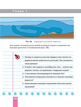 Г л а в а 1
44
вые мыши, полевки) вести зимой активную жизнь и сохраняет зи
мующие растения от вымерзания (рис. 26).
1. Почему от нагретых участков твердого тела теплота пе
редается менее нагретым его участкам? Как называется
такое явление?
2. В связи с чем жидкие и газообразные тела — плохие про
водники теплоты по сравнению с твердыми телами?
3. С чем связана теплопроводность неживых тел?
4. Чем явление конвекции отличается от явления теплопро
водности?
5. Какое явление называют излучением тепла или лучеис
пусканием?
Рис. 26. Зимующие под снегом животные
 