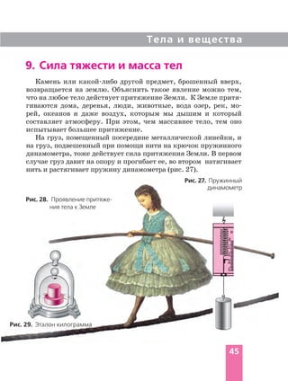 Тела и вещества
45
9. Сила тяжести и масса тел
Рис. 29. Эталон килограмма
Рис. 27. Пружинный
динамометр
Рис. 28. Проявление притяже
ния тела к Земле
Камень или какой либо другой предмет, брошенный вверх,
возвращается на землю. Объяснить такое явление можно тем,
что на любое тело действует притяжение Земли. К Земле притя
гиваются дома, деревья, люди, животные, вода озер, рек, мо
рей, океанов и даже воздух, которым мы дышим и который
составляет атмосферу. При этом, чем массивнее тело, тем оно
испытывает большее притяжение.
На груз, помещенный посередине металлической линейки, и
на груз, подвешенный при помощи нити на крючок пружинного
динамометра, тоже действует сила притяжения Земли. В первом
случае груз давит на опору и прогибает ее, во втором натягивает
нить и растягивает пружину динамометра (рис. 27).
 